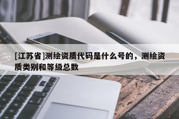 [江苏省]测绘资质代码是什么号的，测绘资质类别和等级总数