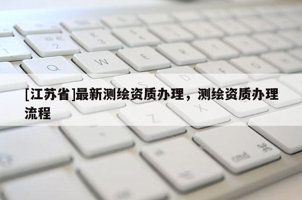 [江苏省]最新测绘资质办理，测绘资质办理流程