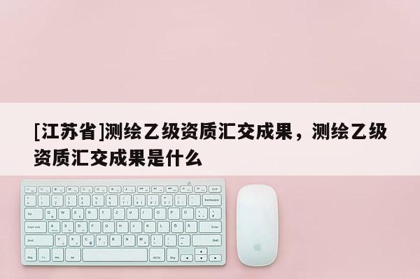 [江苏省]测绘乙级资质汇交成果，测绘乙级资质汇交成果是什么