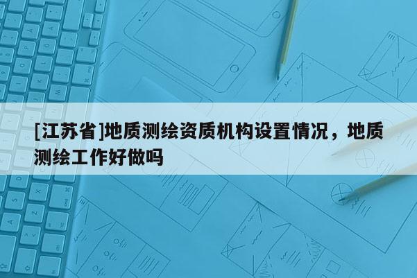 [江苏省]地质测绘资质机构设置情况，地质测绘工作好做吗