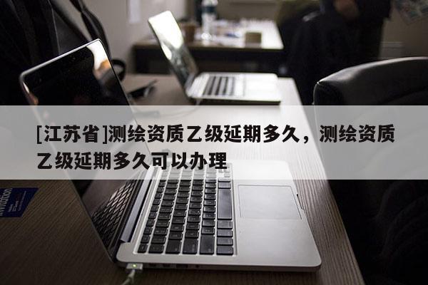 [江苏省]测绘资质乙级延期多久，测绘资质乙级延期多久可以办理