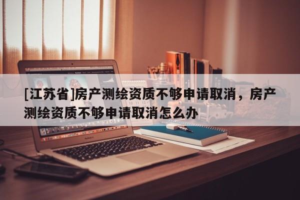 [江苏省]房产测绘资质不够申请取消，房产测绘资质不够申请取消怎么办