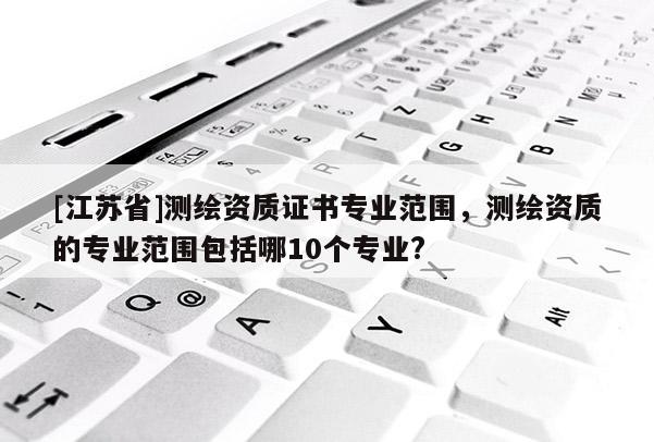[江苏省]测绘资质证书专业范围，测绘资质的专业范围包括哪10个专业?