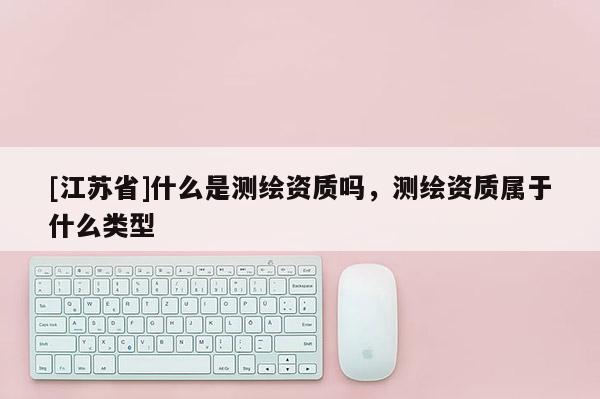 [江苏省]什么是测绘资质吗，测绘资质属于什么类型