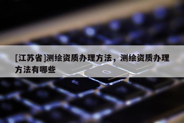[江苏省]测绘资质办理方法，测绘资质办理方法有哪些