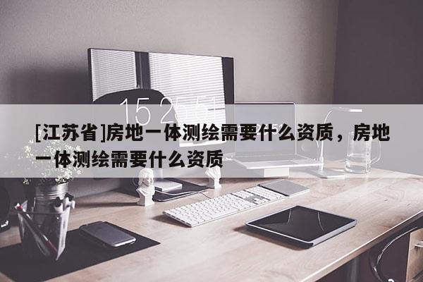 [江苏省]房地一体测绘需要什么资质，房地一体测绘需要什么资质