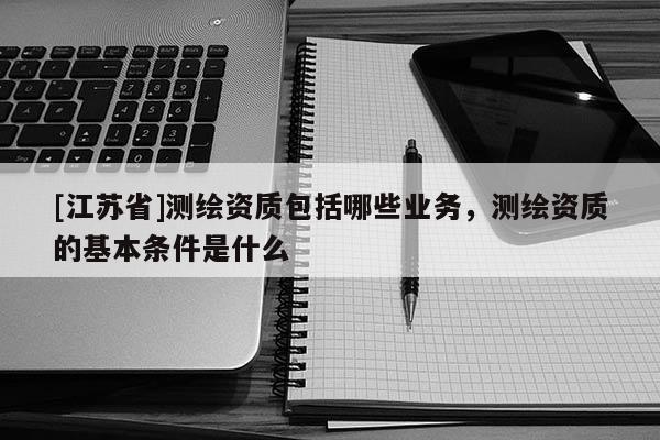 [江苏省]测绘资质包括哪些业务，测绘资质的基本条件是什么