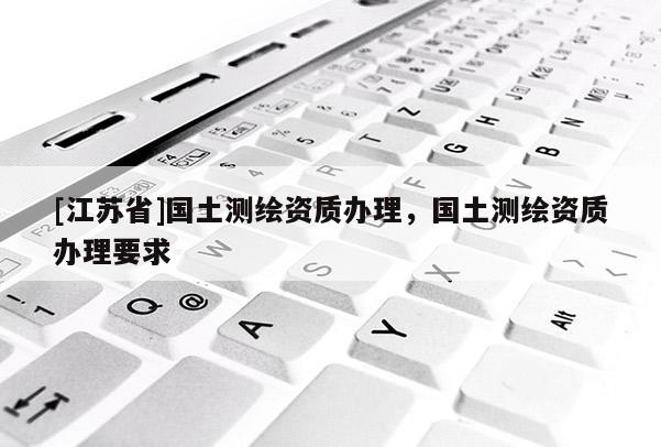 [江苏省]国土测绘资质办理，国土测绘资质办理要求