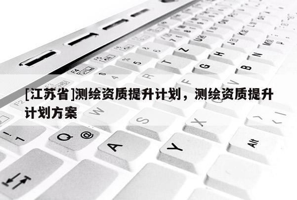 [江苏省]测绘资质提升计划，测绘资质提升计划方案