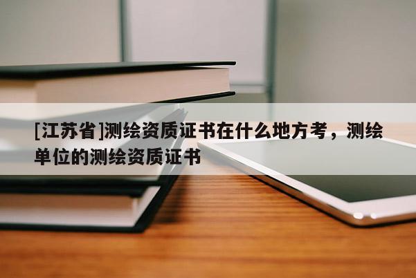 [江苏省]测绘资质证书在什么地方考，测绘单位的测绘资质证书