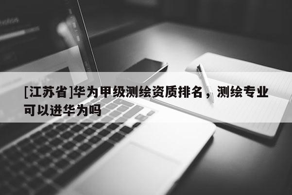 [江苏省]华为甲级测绘资质排名，测绘专业可以进华为吗