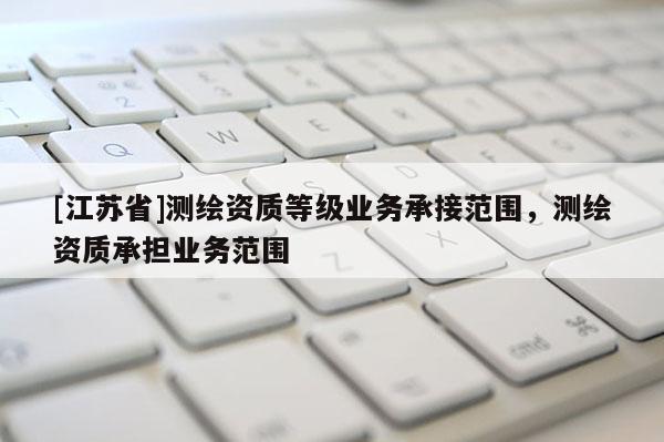 [江苏省]测绘资质等级业务承接范围，测绘资质承担业务范围