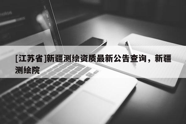 [江苏省]新疆测绘资质最新公告查询，新疆测绘院