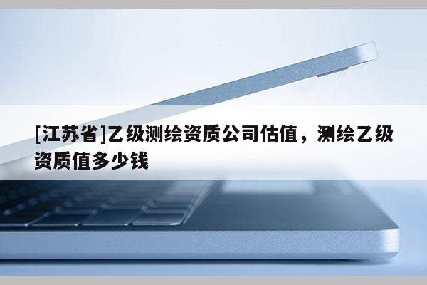 [江苏省]乙级测绘资质公司估值，测绘乙级资质值多少钱