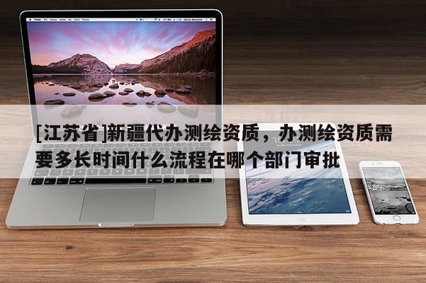 [江苏省]新疆代办测绘资质，办测绘资质需要多长时间什么流程在哪个部门审批