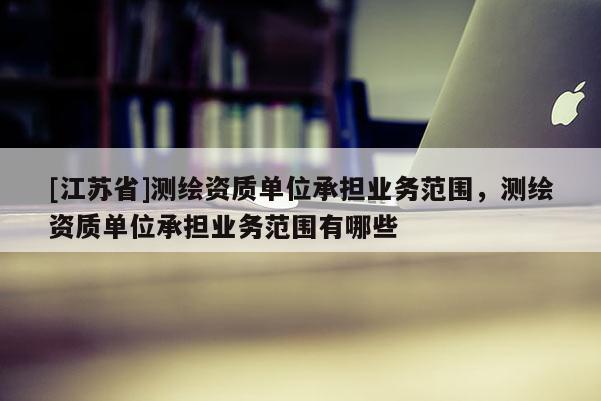 [江苏省]测绘资质单位承担业务范围，测绘资质单位承担业务范围有哪些