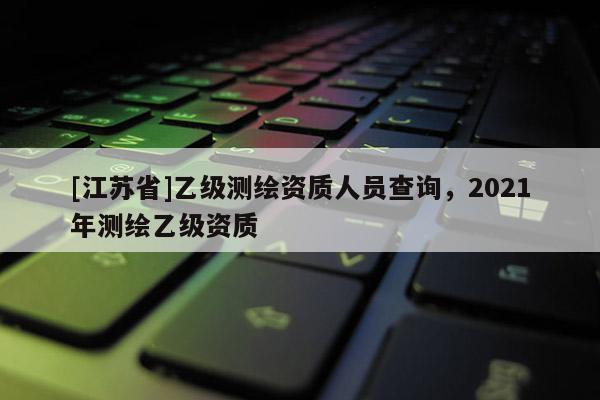 [江苏省]乙级测绘资质人员查询，2021年测绘乙级资质