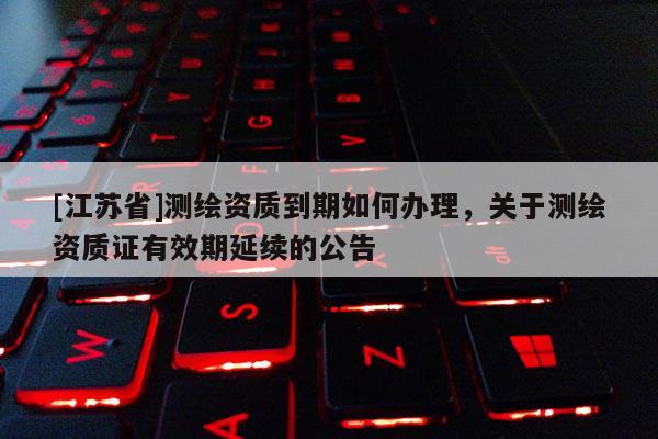 [江苏省]测绘资质到期如何办理，关于测绘资质证有效期延续的公告