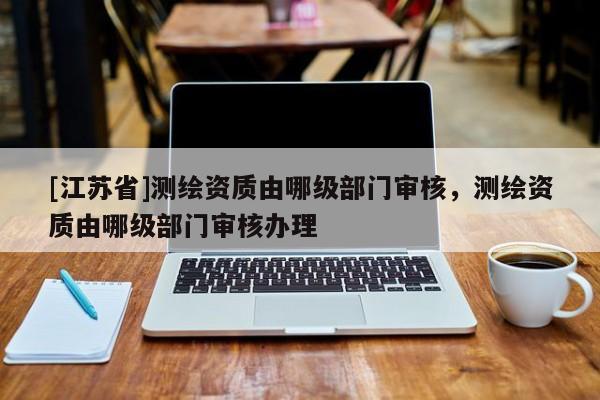 [江苏省]测绘资质由哪级部门审核，测绘资质由哪级部门审核办理