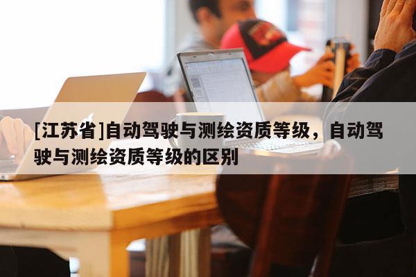 [江苏省]自动驾驶与测绘资质等级，自动驾驶与测绘资质等级的区别