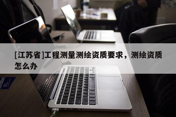 [江苏省]工程测量测绘资质要求，测绘资质怎么办