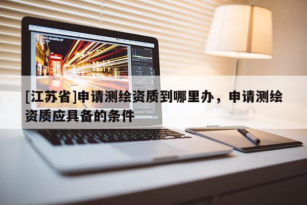[江苏省]申请测绘资质到哪里办，申请测绘资质应具备的条件
