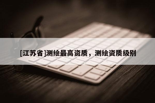 [江苏省]测绘最高资质，测绘资质级别