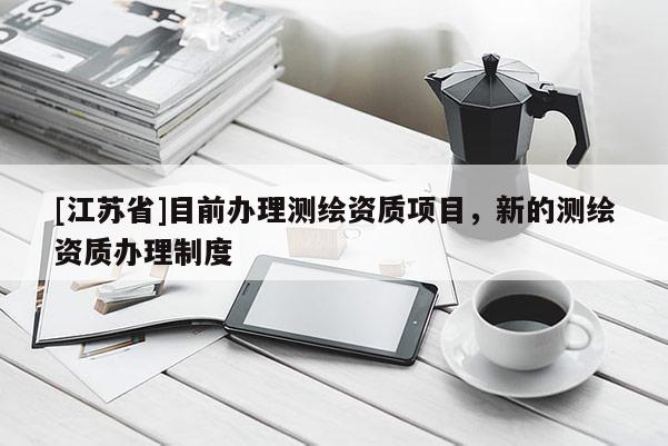 [江苏省]目前办理测绘资质项目，新的测绘资质办理制度