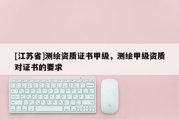 [江苏省]测绘资质证书甲级，测绘甲级资质对证书的要求