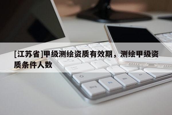 [江苏省]甲级测绘资质有效期，测绘甲级资质条件人数