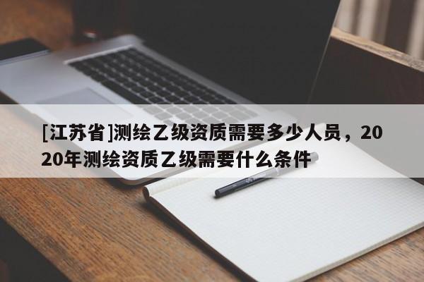 [江苏省]测绘乙级资质需要多少人员，2020年测绘资质乙级需要什么条件