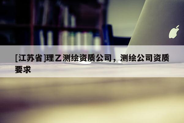 [江苏省]理乙测绘资质公司，测绘公司资质要求