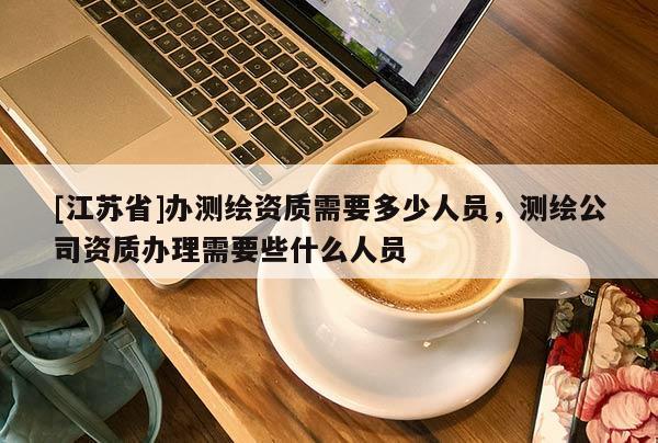 [江苏省]办测绘资质需要多少人员，测绘公司资质办理需要些什么人员