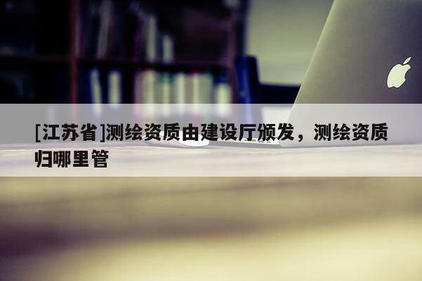 [江苏省]测绘资质由建设厅颁发，测绘资质归哪里管