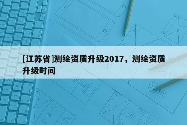 [江苏省]测绘资质升级2017，测绘资质升级时间