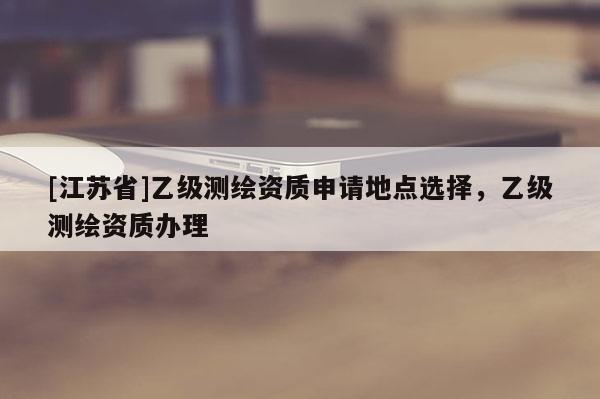 [江苏省]乙级测绘资质申请地点选择，乙级测绘资质办理