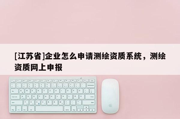 [江苏省]企业怎么申请测绘资质系统，测绘资质网上申报