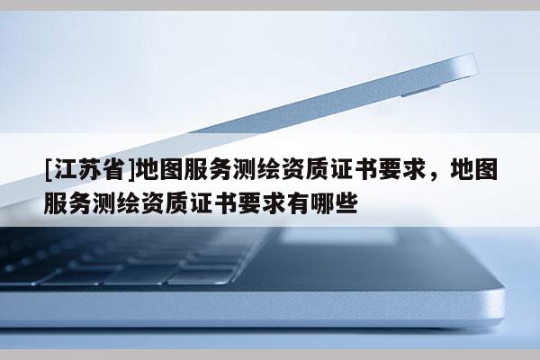 [江苏省]地图服务测绘资质证书要求，地图服务测绘资质证书要求有哪些