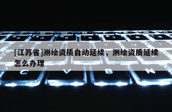 [江苏省]测绘资质自动延续，测绘资质延续怎么办理