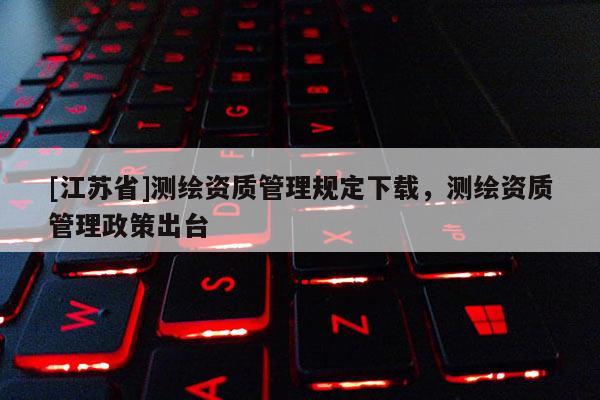 [江苏省]测绘资质管理规定下载，测绘资质管理政策出台