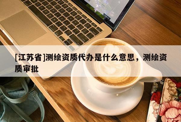 [江苏省]测绘资质代办是什么意思，测绘资质审批