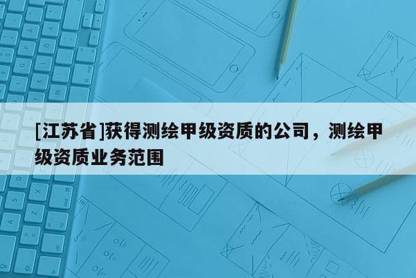 [江苏省]获得测绘甲级资质的公司，测绘甲级资质业务范围