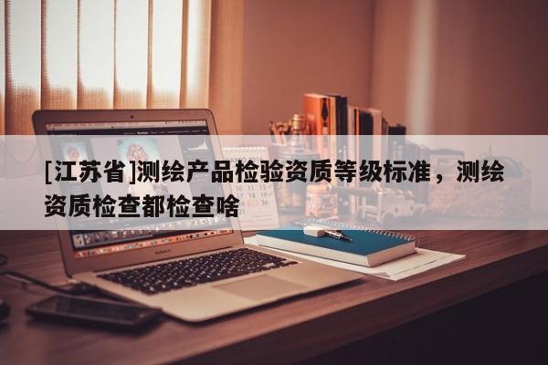 [江苏省]测绘产品检验资质等级标准，测绘资质检查都检查啥
