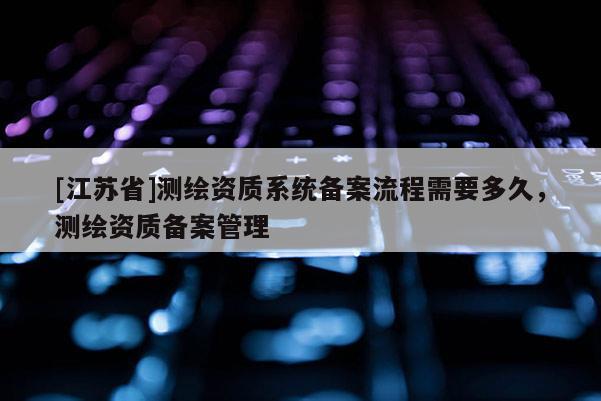 [江苏省]测绘资质系统备案流程需要多久，测绘资质备案管理