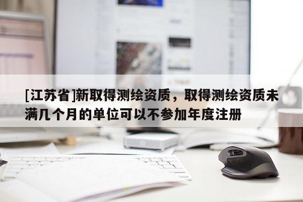 [江苏省]新取得测绘资质，取得测绘资质未满几个月的单位可以不参加年度注册