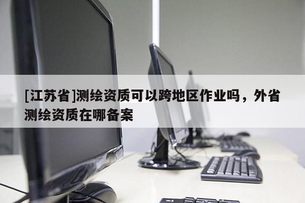 [江苏省]测绘资质可以跨地区作业吗，外省测绘资质在哪备案