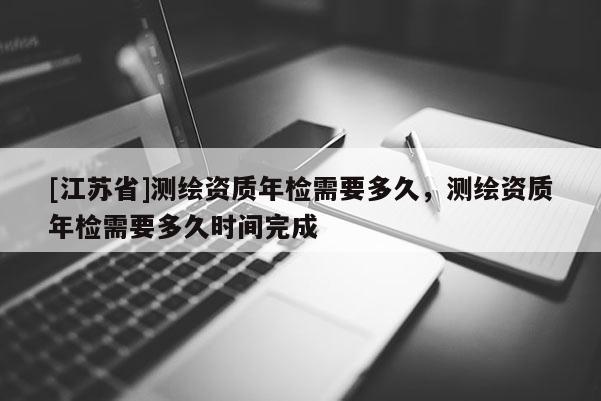 [江苏省]测绘资质年检需要多久，测绘资质年检需要多久时间完成