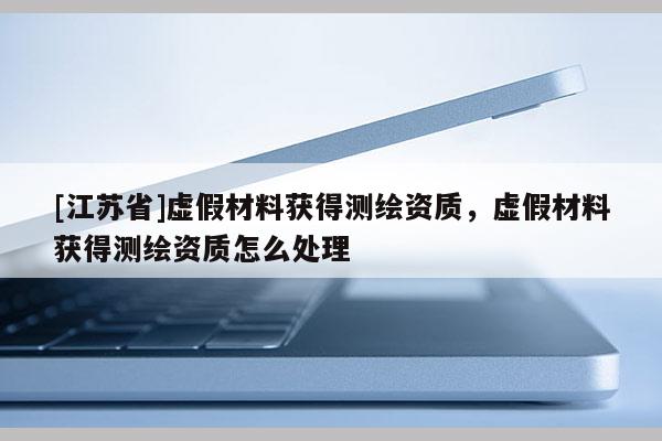 [江苏省]虚假材料获得测绘资质，虚假材料获得测绘资质怎么处理