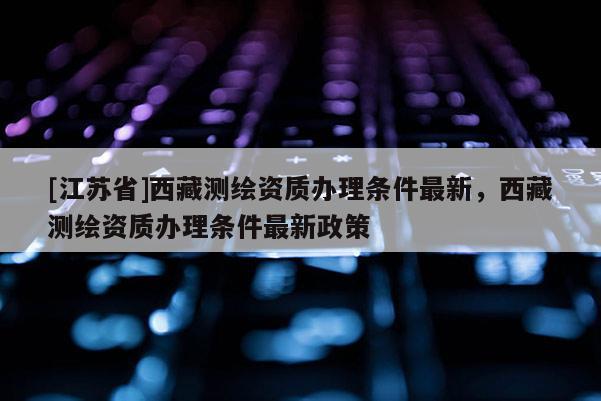 [江苏省]西藏测绘资质办理条件最新，西藏测绘资质办理条件最新政策