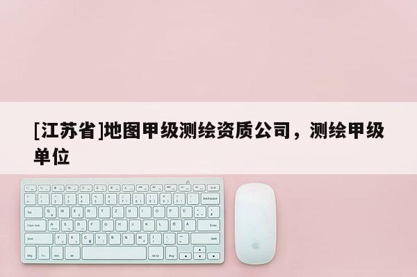 [江苏省]地图甲级测绘资质公司，测绘甲级单位